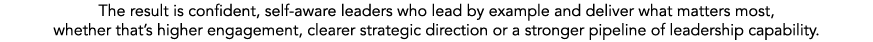 The result is confident, self aware leaders who lead by example and deliver what matters most, whether that’s higher ...
