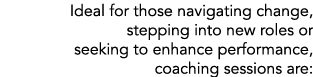 Ideal for those navigating change, stepping into new roles or seeking to enhance performance, coaching sessions are: